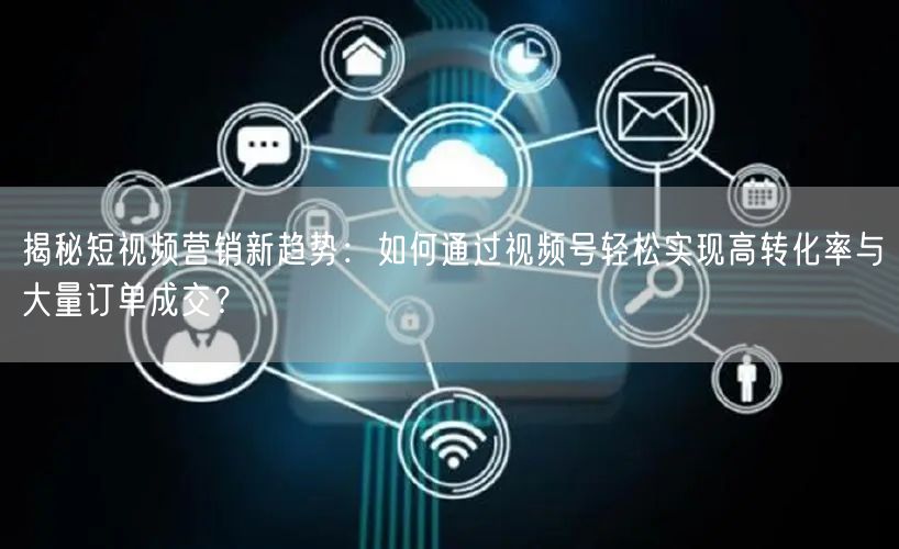 揭秘短视频营销新趋势：如何通过视频号轻松实现高转化率与大量订单成交？