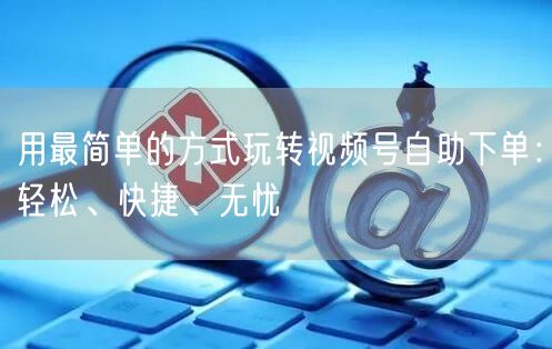 用最简单的方式玩转视频号自助下单：轻松、快捷、无忧
