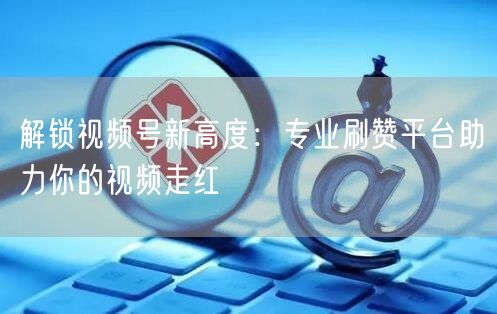 解锁视频号新高度:专业刷赞平台助力你的视频走红