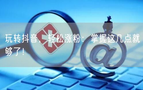 玩转抖音,轻松涨粉:掌握这几点就够了!