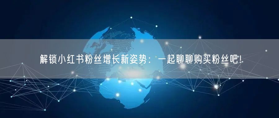 解锁小红书粉丝增长新姿势:一起聊聊购买粉丝吧!