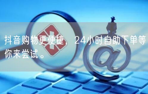 抖音购物更便捷,24小时自助下单等你来尝试。