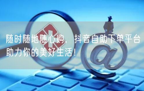 随时随地随心购,抖音自助下单平台助力你的美好生活!
