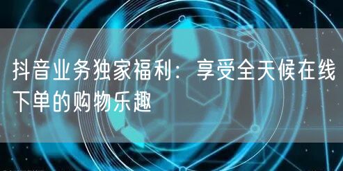 抖音业务独家福利:享受全天候在线下单的购物乐趣