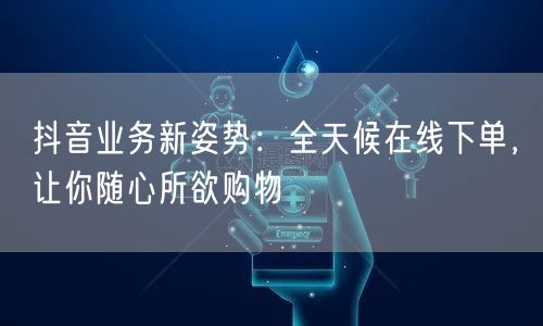 抖音业务新姿势:全天候在线下单,让你随心所欲购物