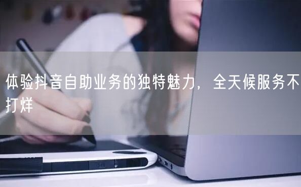 体验抖音自助业务的独特魅力,全天候服务不打烊