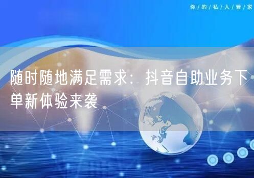 随时随地满足需求:抖音自助业务下单新体验来袭