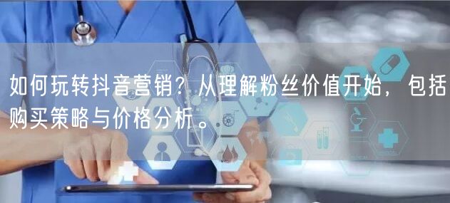 如何玩转抖音营销?从理解粉丝价值开始,包括购买策略与价格分析。