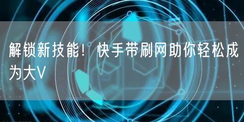 解锁新技能!快手带刷网助你轻松成为大V
