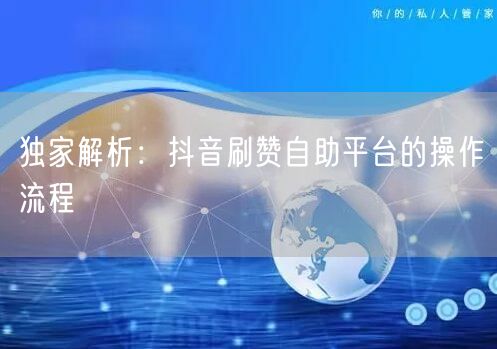 独家解析:抖音刷赞自助平台的操作流程