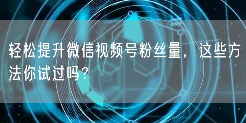 轻松提升微信视频号粉丝量,这些方法你试过吗?