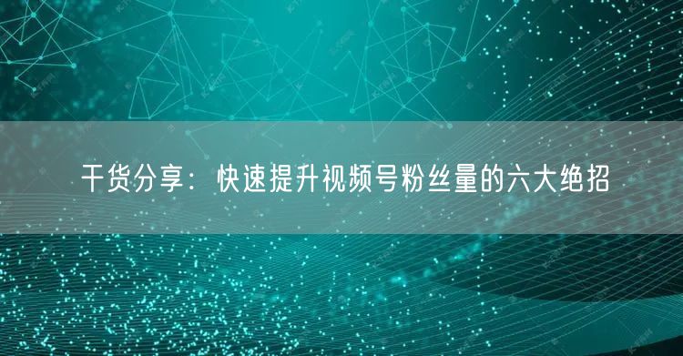 干货分享:快速提升视频号粉丝量的六大绝招