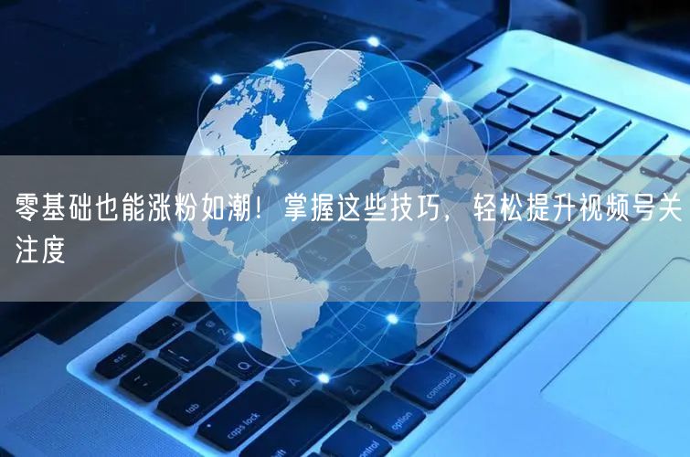 零基础也能涨粉如潮！掌握这些技巧，轻松提升视频号关注度