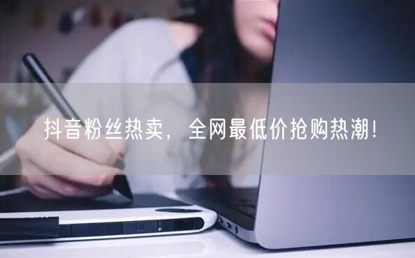 抖音粉丝热卖,全网最低价抢购热潮!
