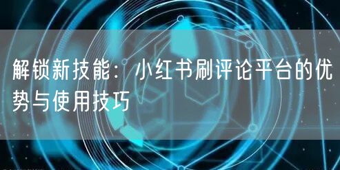 解锁新技能:小红书刷评论平台的优势与使用技巧
