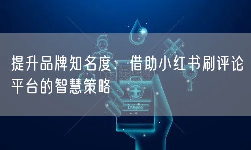 提升品牌知名度:借助小红书刷评论平台的智慧策略