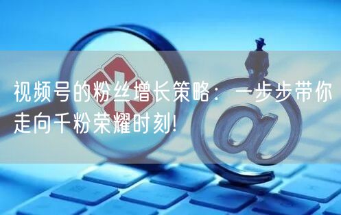 视频号的粉丝增长策略：一步步带你走向千粉荣耀时刻!