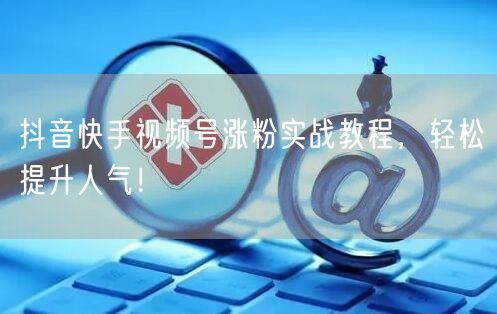抖音快手视频号涨粉实战教程,轻松提升人气!