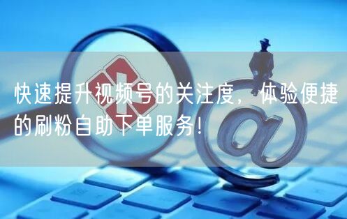 快速提升视频号的关注度，体验便捷的刷粉自助下单服务！