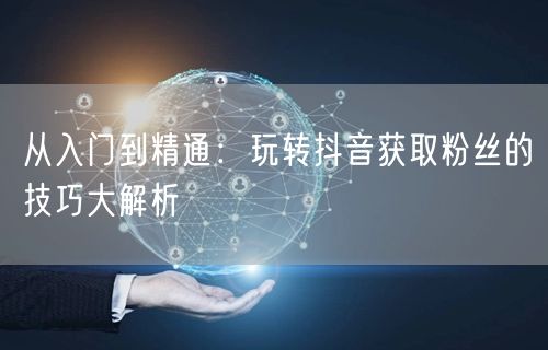 从入门到精通：玩转抖音获取粉丝的技巧大解析