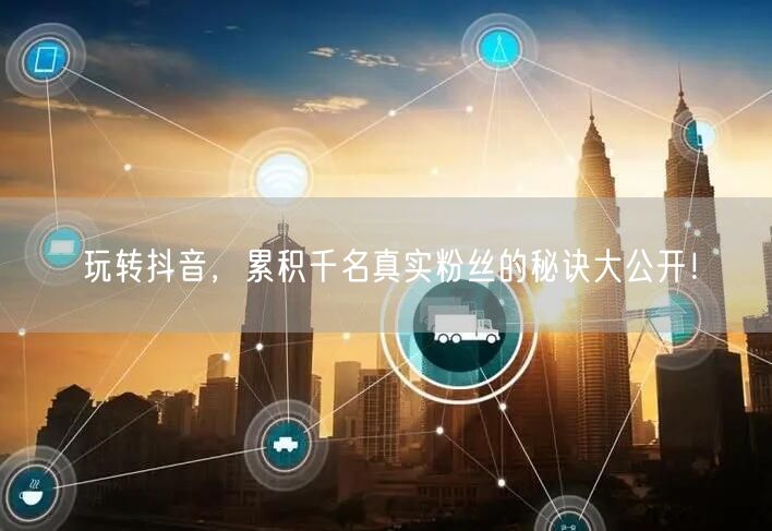玩转抖音,累积千名真实粉丝的秘诀大公开!