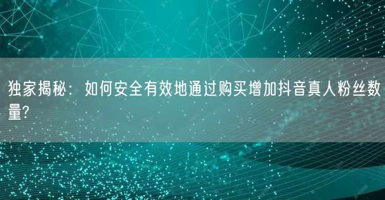 独家揭秘：如何安全有效地通过购买增加抖音真人粉丝数量?