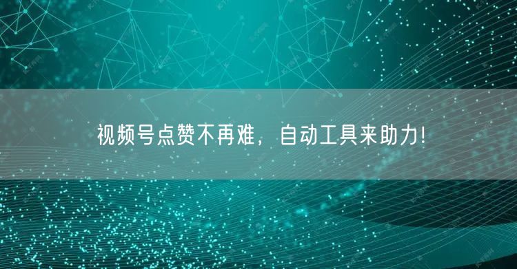 视频号点赞不再难,自动工具来助力!