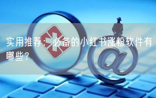 实用推荐：必备的小红书涨粉软件有哪些？