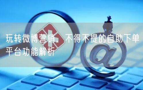 玩转微博营销,不得不提的自助下单平台功能解析