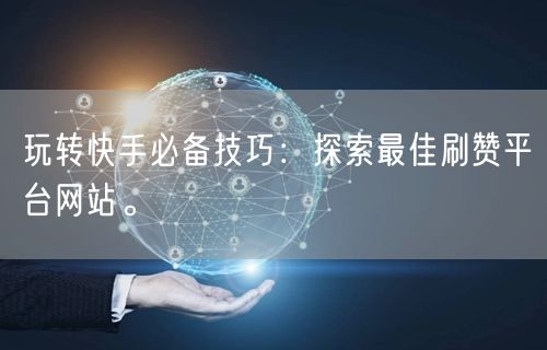 玩转快手必备技巧:探索最佳刷赞平台网站。