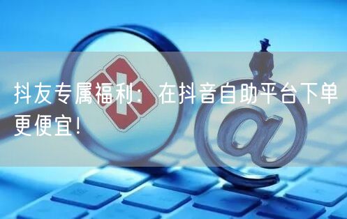 抖友专属福利:在抖音自助平台下单更便宜!