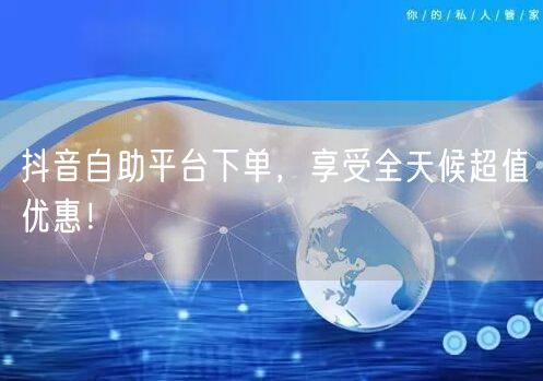 抖音自助平台下单,享受全天候超值优惠!