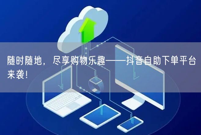 随时随地,尽享购物乐趣——抖音自助下单平台来袭!