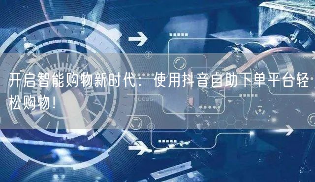开启智能购物新时代:使用抖音自助下单平台轻松购物!