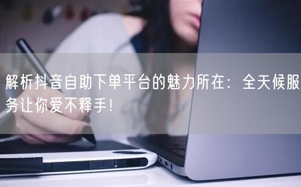解析抖音自助下单平台的魅力所在:全天候服务让你爱不释手!