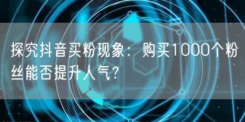 探究抖音买粉现象:购买1000个粉丝能否提升人气?
