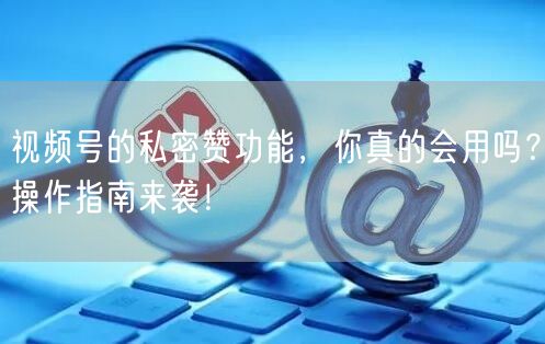 视频号的私密赞功能,你真的会用吗?操作指南来袭!