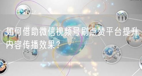 如何借助微信视频号刷点赞平台提升内容传播效果?