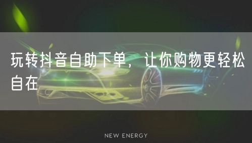 玩转抖音自助下单,让你购物更轻松自在