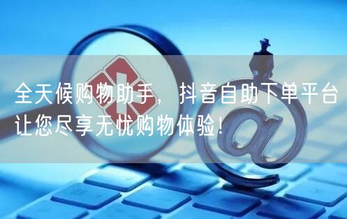 全天候购物助手，抖音自助下单平台让您尽享无忧购物体验！