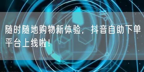随时随地购物新体验,抖音自助下单平台上线啦!