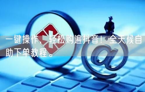 一键操作,轻松购遍抖音!全天候自助下单教程。