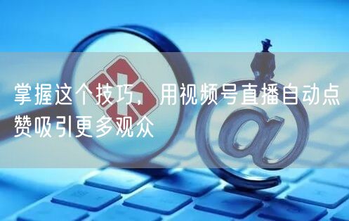 掌握这个技巧,用视频号直播自动点赞吸引更多观众