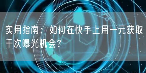 实用指南:如何在快手上用一元获取千次曝光机会?