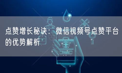 点赞增长秘诀:微信视频号点赞平台的优势解析