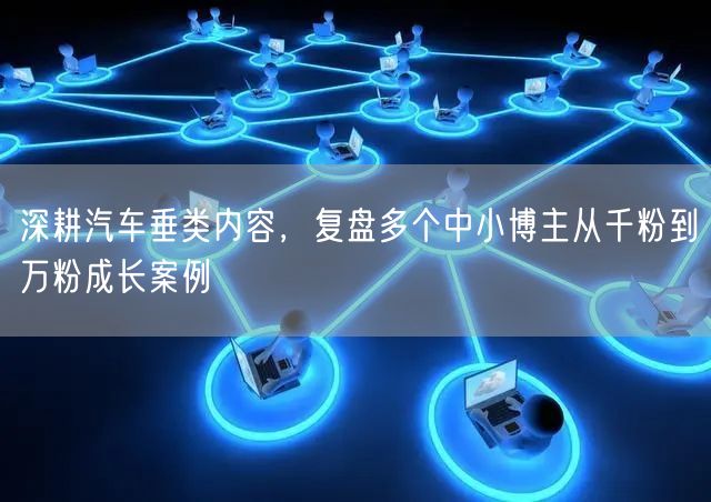 深耕汽车垂类内容，复盘多个中小博主从千粉到万粉成长案例