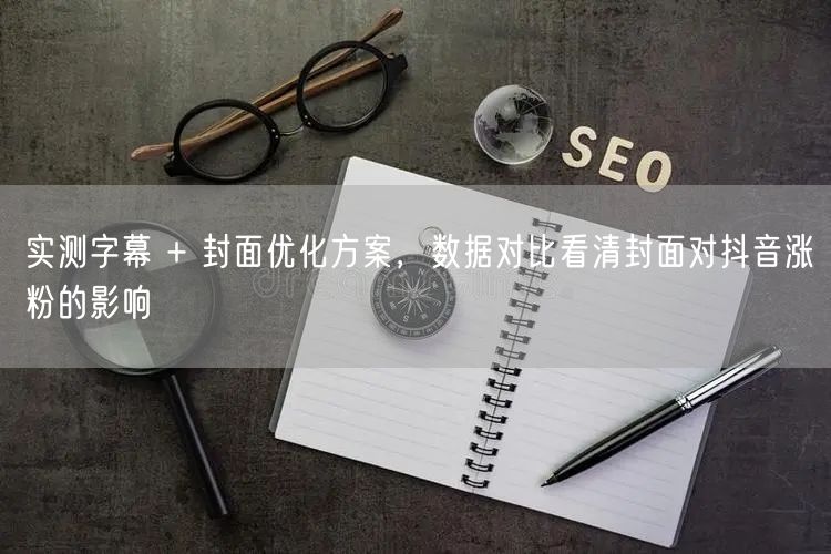 实测字幕 + 封面优化方案，数据对比看清封面对抖音涨粉的影响