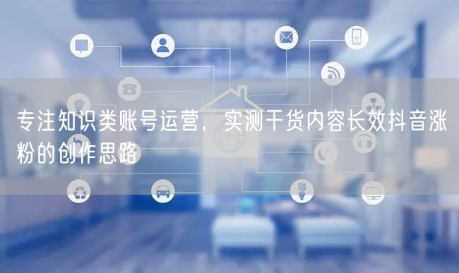 专注知识类账号运营，实测干货内容长效抖音涨粉的创作思路