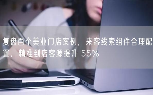 复盘百个美业门店案例，来客线索组件合理配置，精准到店客源提升 55%