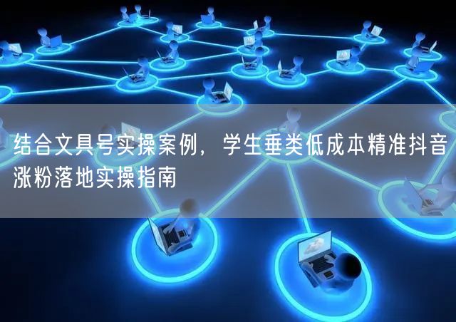 结合文具号实操案例，学生垂类低成本精准抖音涨粉落地实操指南
